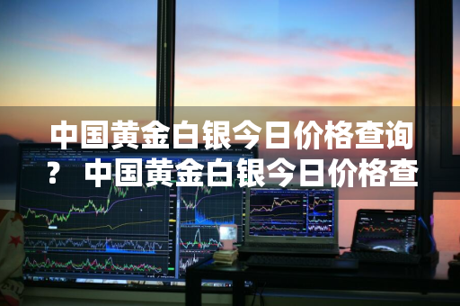 中国黄金白银今日价格查询？ 中国黄金白银今日价格查询