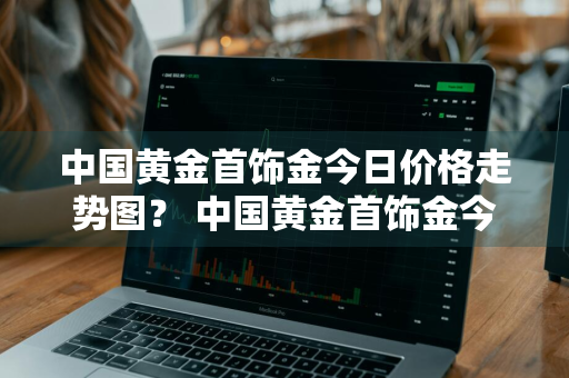 中国黄金首饰金今日价格走势图？ 中国黄金首饰金今日价格走势图片
