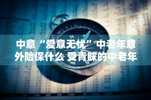 中意“爱意无忧”中老年意外险保什么 受青睐的中老年意外险多少钱