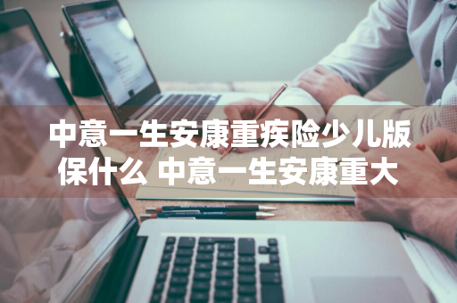 中意一生安康重疾险少儿版保什么 中意一生安康重大疾病保险