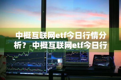 中概互联网etf今日行情分析？ 中概互联网etf今日行情分析最新