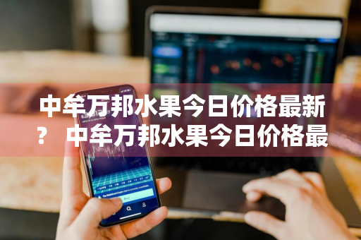 中牟万邦水果今日价格最新？ 中牟万邦水果今日价格最新行情