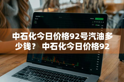 中石化今日价格92号汽油多少钱？ 中石化今日价格92号汽油多少钱一升