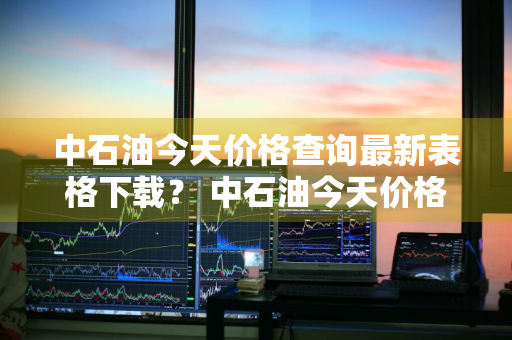 中石油今天价格查询最新表格下载？ 中石油今天价格查询最新表格下载
