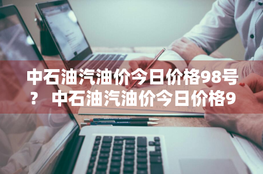 中石油汽油价今日价格98号？ 中石油汽油价今日价格98号柴油