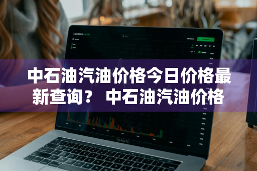 中石油汽油价格今日价格最新查询？ 中石油汽油价格今日价格最新查询表