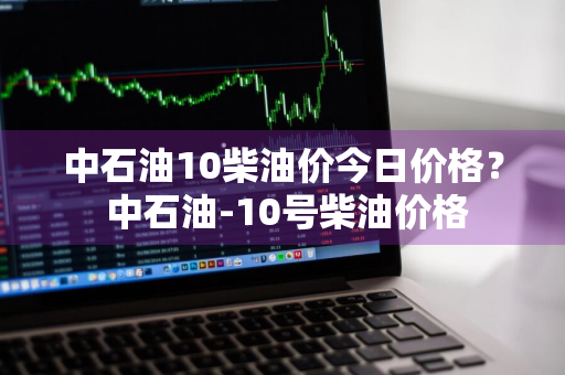 中石油10柴油价今日价格？ 中石油-10号柴油价格