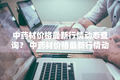 中药材价格最新行情动态查询？ 中药材价格最新行情动态查询网