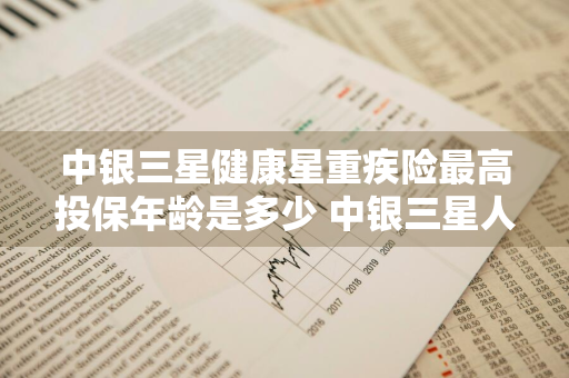 中银三星健康星重疾险最高投保年龄是多少 中银三星人寿重疾