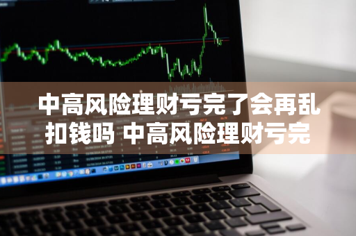 中高风险理财亏完了会再乱扣钱吗 中高风险理财亏完了会再乱扣钱吗知乎