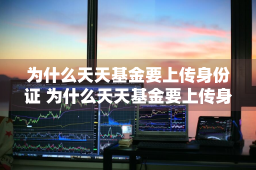 为什么天天基金要上传身份证 为什么天天基金要上传身份证照片