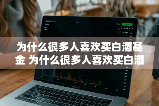 为什么很多人喜欢买白酒基金 为什么很多人喜欢买白酒基金的原因