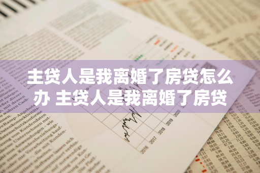主贷人是我离婚了房贷怎么办 主贷人是我离婚了房贷怎么办女方未还一分钱