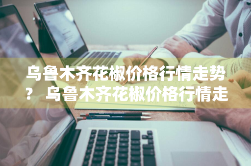 乌鲁木齐花椒价格行情走势？ 乌鲁木齐花椒价格行情走势