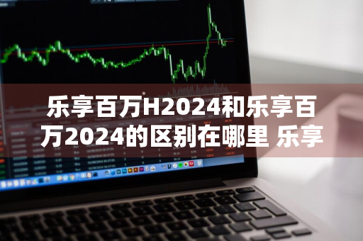 乐享百万H2024和乐享百万2024的区别在哪里 乐享百万h2019怎么样