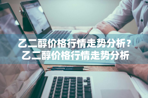 乙二醇价格行情走势分析？ 乙二醇价格行情走势分析最新