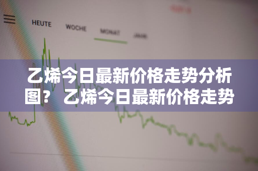 乙烯今日最新价格走势分析图？ 乙烯今日最新价格走势分析图表