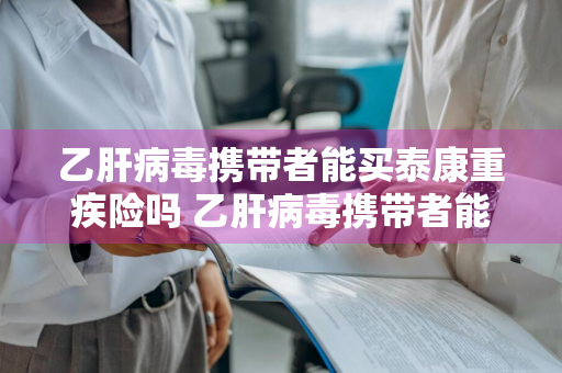 乙肝病毒携带者能买泰康重疾险吗 乙肝病毒携带者能买泰康重疾险吗知乎