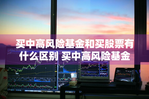 买中高风险基金和买股票有什么区别 买中高风险基金和买股票有什么区别吗