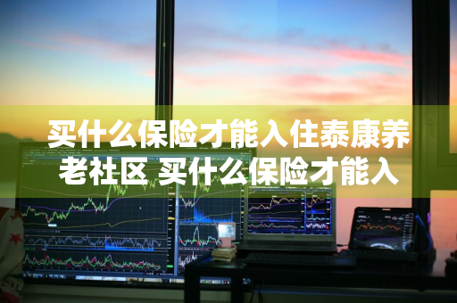 买什么保险才能入住泰康养老社区 买什么保险才能入住泰康养老社区呢