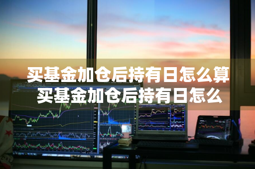 买基金加仓后持有日怎么算 买基金加仓后持有日怎么算收益