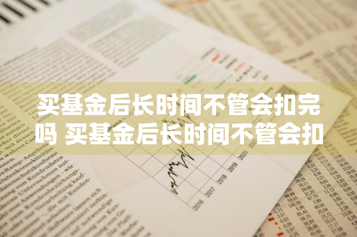 买基金后长时间不管会扣完吗 买基金后长时间不管会扣完吗知乎