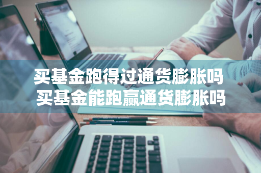 买基金跑得过通货膨胀吗 买基金能跑赢通货膨胀吗