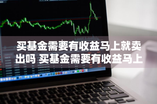 买基金需要有收益马上就卖出吗 买基金需要有收益马上就卖出吗为什么