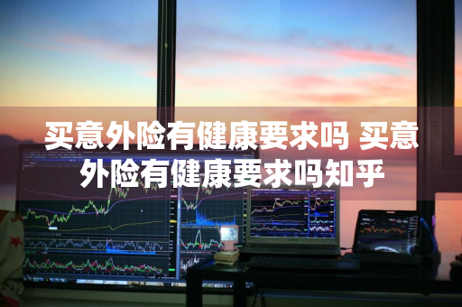 买意外险有健康要求吗 买意外险有健康要求吗知乎