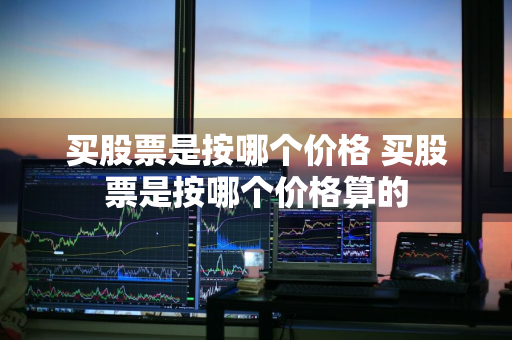 买股票是按哪个价格 买股票是按哪个价格算的