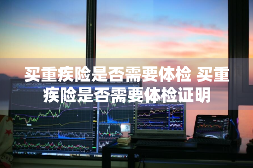 买重疾险是否需要体检 买重疾险是否需要体检证明