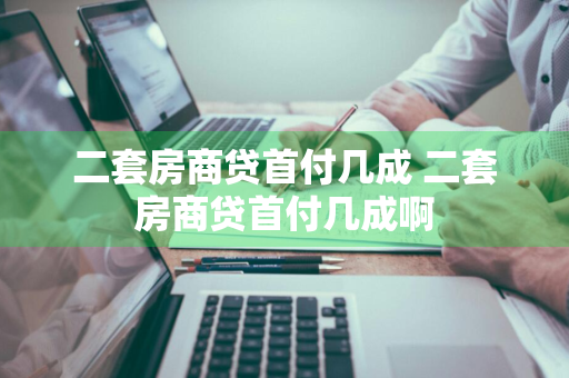 二套房商贷首付几成 二套房商贷首付几成啊