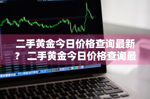 二手黄金今日价格查询最新？ 二手黄金今日价格查询最新官网