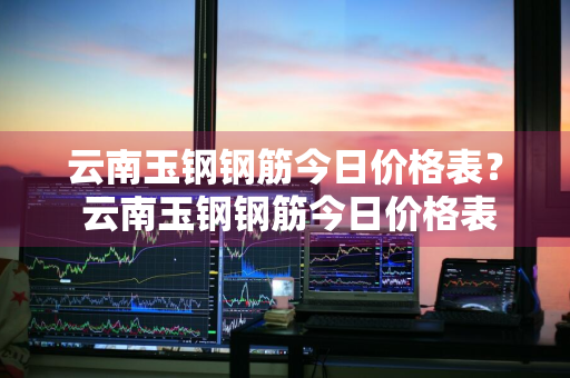 云南玉钢钢筋今日价格表？ 云南玉钢钢筋今日价格表