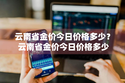 云南省金价今日价格多少？ 云南省金价今日价格多少钱一克