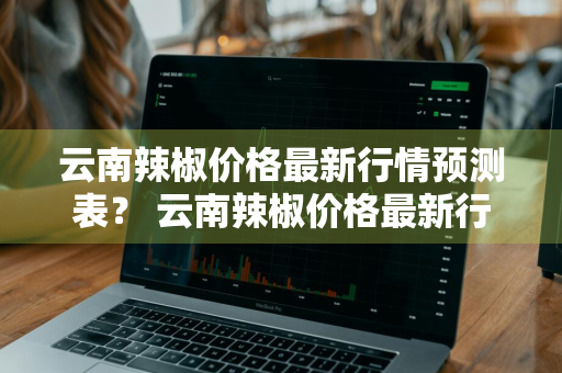 云南辣椒价格最新行情预测表？ 云南辣椒价格最新行情预测表图片