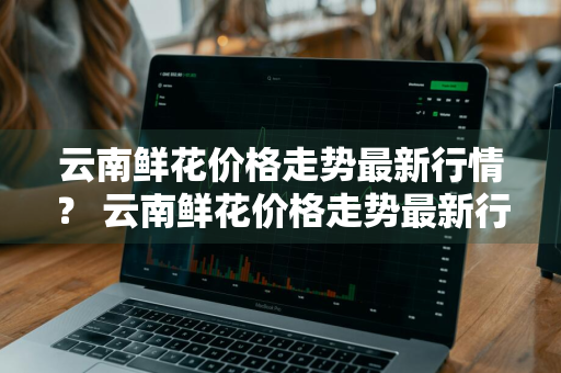 云南鲜花价格走势最新行情？ 云南鲜花价格走势最新行情