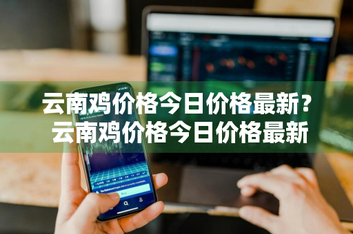 云南鸡价格今日价格最新？ 云南鸡价格今日价格最新走势