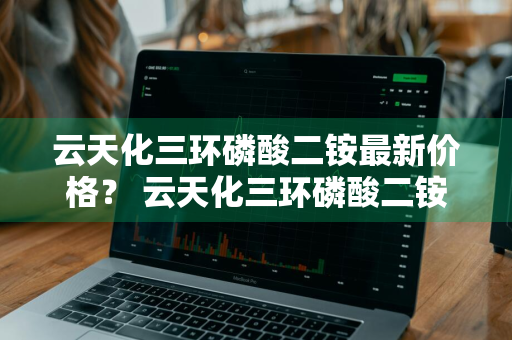 云天化三环磷酸二铵最新价格？ 云天化三环磷酸二铵最新价格