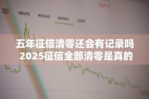 五年征信清零还会有记录吗 2025征信全部清零是真的吗