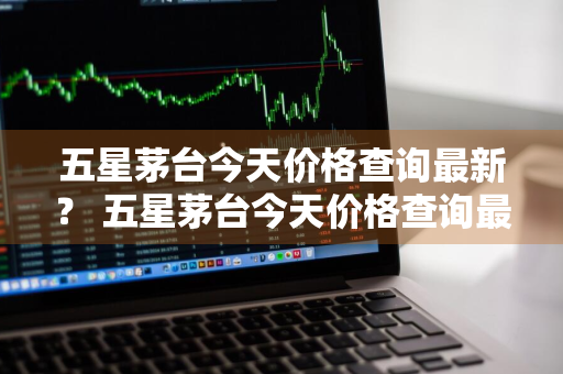 五星茅台今天价格查询最新？ 五星茅台今天价格查询最新消息