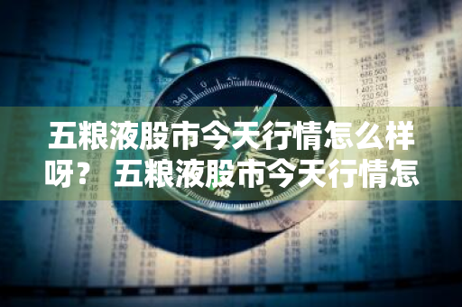 五粮液股市今天行情怎么样呀？ 五粮液股市今天行情怎么样呀知乎