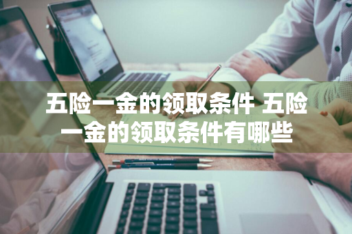 五险一金的领取条件 五险一金的领取条件有哪些