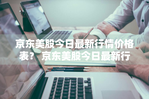 京东美股今日最新行情价格表？ 京东美股今日最新行情价格表查询