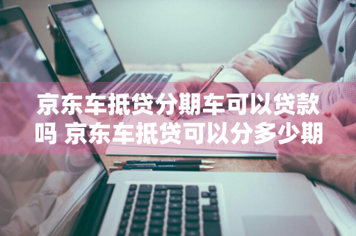 京东车抵贷分期车可以贷款吗 京东车抵贷可以分多少期