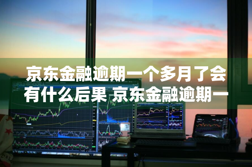 京东金融逾期一个多月了会有什么后果 京东金融逾期一个多月了会有什么后果?