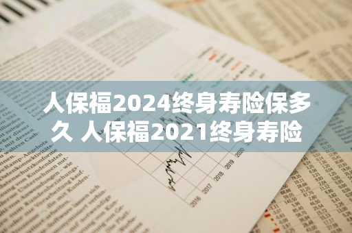人保福2024终身寿险保多久 人保福2021终身寿险