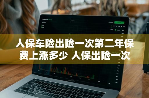 人保车险出险一次第二年保费上涨多少 人保出险一次第二年保费增加多少