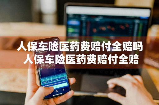 人保车险医药费赔付全赔吗 人保车险医药费赔付全赔吗多少钱