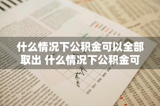什么情况下公积金可以全部取出 什么情况下公积金可以全部取出来